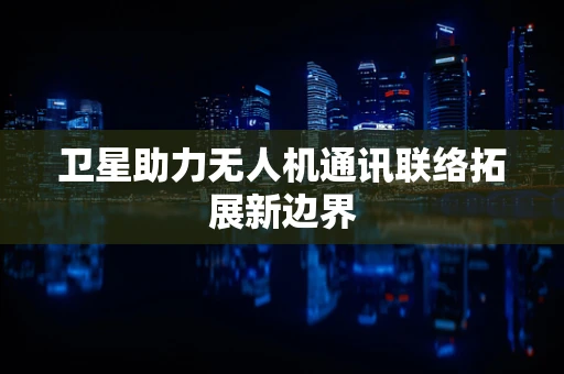 卫星助力无人机通讯联络拓展新边界