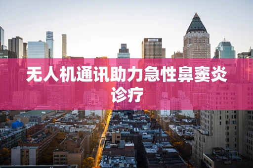 无人机通讯助力急性鼻窦炎诊疗