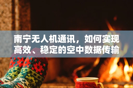 南宁无人机通讯，如何实现高效、稳定的空中数据传输？