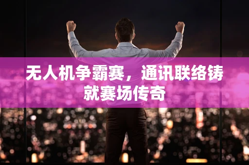 无人机争霸赛，通讯联络铸就赛场传奇