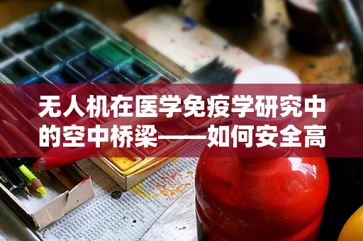 无人机在医学免疫学研究中的空中桥梁——如何安全高效地传输免疫细胞样本？