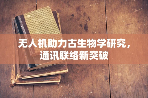 无人机助力古生物学研究，通讯联络新突破