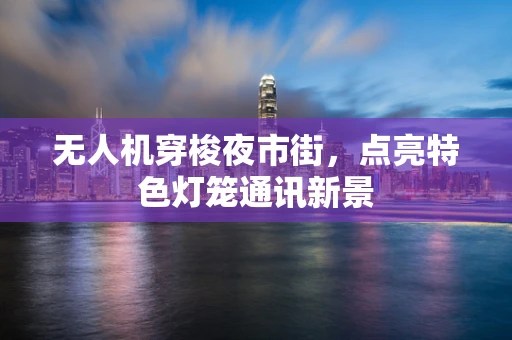 无人机穿梭夜市街，点亮特色灯笼通讯新景