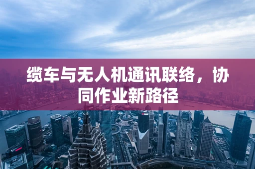 缆车与无人机通讯联络，协同作业新路径
