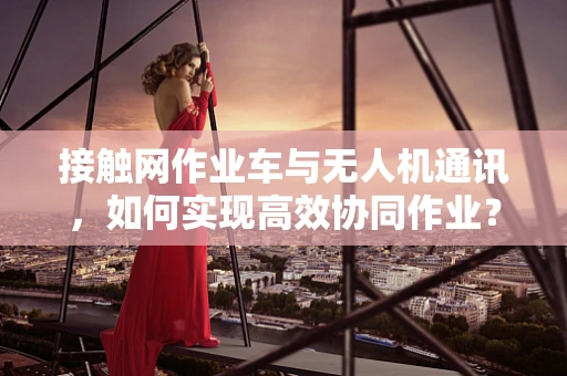 接触网作业车与无人机通讯，如何实现高效协同作业？