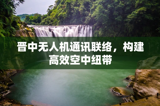 晋中无人机通讯联络，构建高效空中纽带