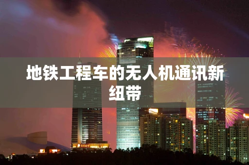 地铁工程车的无人机通讯新纽带