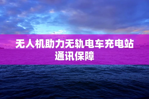 无人机助力无轨电车充电站通讯保障