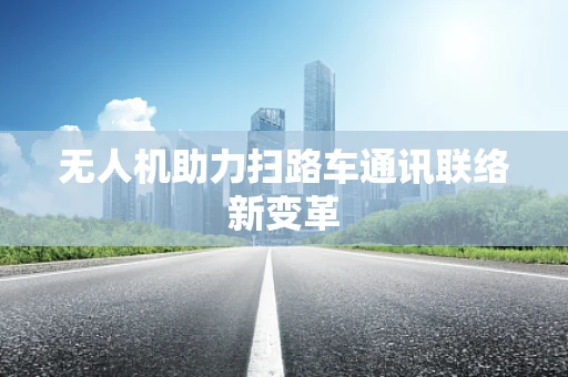 无人机助力扫路车通讯联络新变革