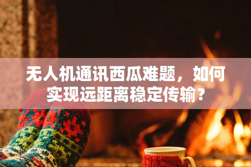 无人机通讯西瓜难题，如何实现远距离稳定传输？