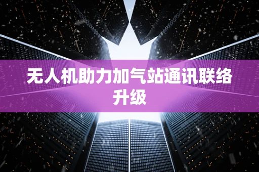 无人机助力加气站通讯联络升级
