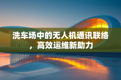 洗车场中的无人机通讯联络，高效运维新助力