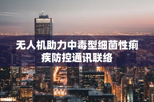 无人机助力中毒型细菌性痢疾防控通讯联络