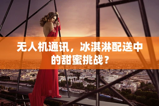 无人机通讯，冰淇淋配送中的甜蜜挑战？