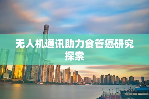 无人机通讯助力食管癌研究探索