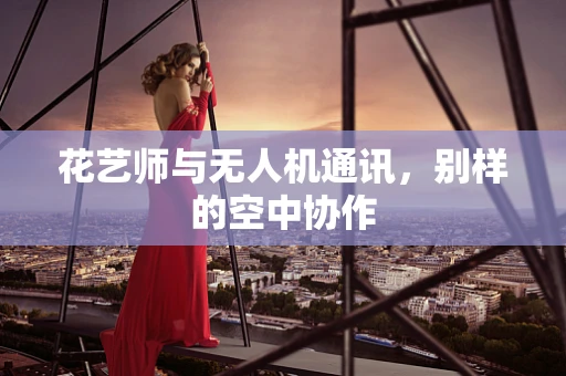 花艺师与无人机通讯，别样的空中协作