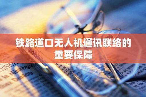 铁路道口无人机通讯联络的重要保障