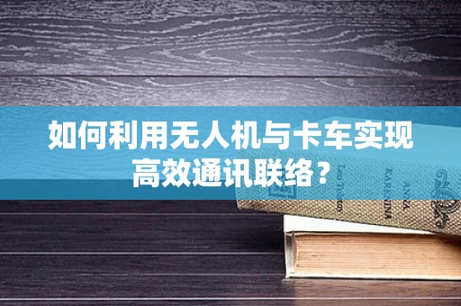 如何利用无人机与卡车实现高效通讯联络？