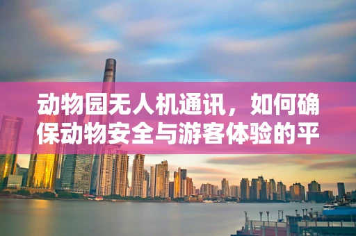 动物园无人机通讯，如何确保动物安全与游客体验的平衡？