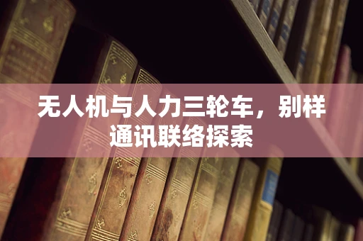无人机与人力三轮车，别样通讯联络探索