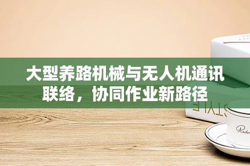 大型养路机械与无人机通讯联络，协同作业新路径