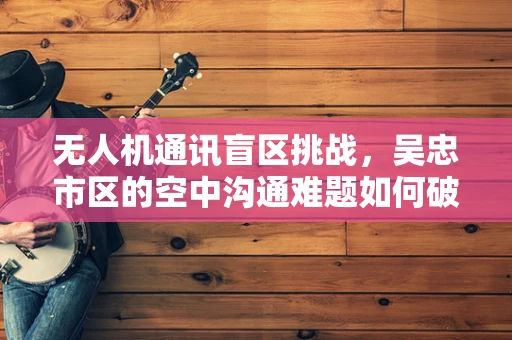 无人机通讯盲区挑战，吴忠市区的空中沟通难题如何破解？