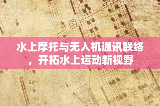 水上摩托与无人机通讯联络，开拓水上运动新视野
