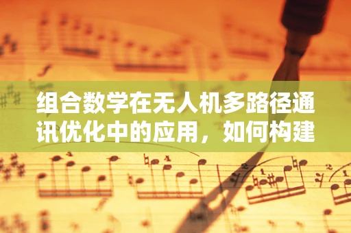 组合数学在无人机多路径通讯优化中的应用，如何构建最优通讯路径？