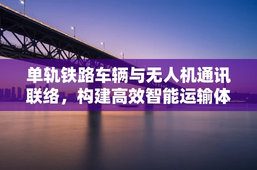 单轨铁路车辆与无人机通讯联络，构建高效智能运输体系