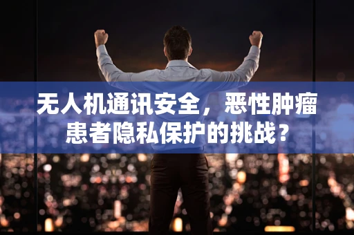 无人机通讯安全，恶性肿瘤患者隐私保护的挑战？