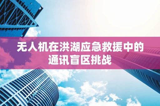 无人机在洪湖应急救援中的通讯盲区挑战
