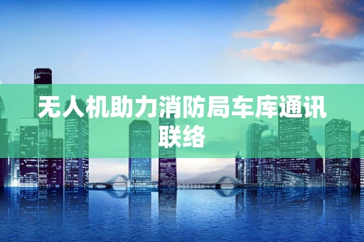 无人机助力消防局车库通讯联络