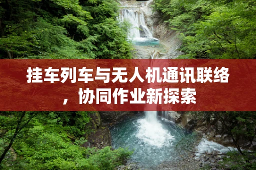 挂车列车与无人机通讯联络，协同作业新探索