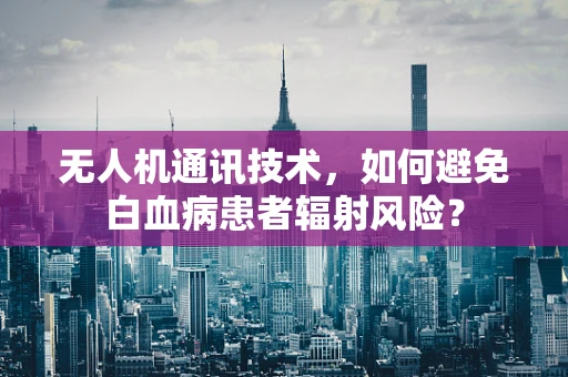 无人机通讯技术，如何避免白血病患者辐射风险？