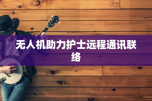 无人机助力护士远程通讯联络