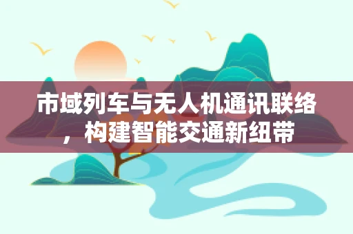市域列车与无人机通讯联络，构建智能交通新纽带