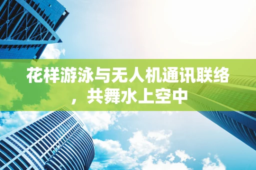 花样游泳与无人机通讯联络，共舞水上空中