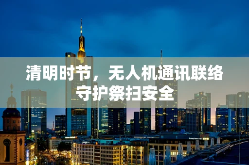 清明时节，无人机通讯联络守护祭扫安全