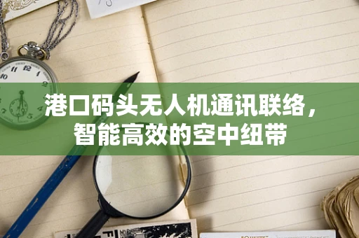 港口码头无人机通讯联络，智能高效的空中纽带