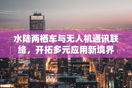 水陆两栖车与无人机通讯联络，开拓多元应用新境界