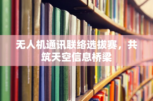 无人机通讯联络选拔赛，共筑天空信息桥梁