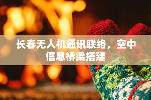 长春无人机通讯联络，空中信息桥梁搭建