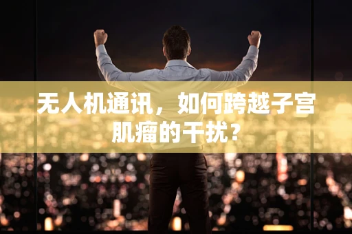 无人机通讯，如何跨越子宫肌瘤的干扰？