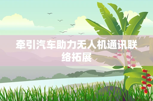牵引汽车助力无人机通讯联络拓展