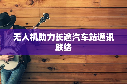 无人机助力长途汽车站通讯联络