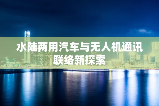 水陆两用汽车与无人机通讯联络新探索