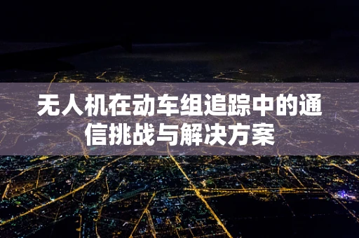 无人机在动车组追踪中的通信挑战与解决方案