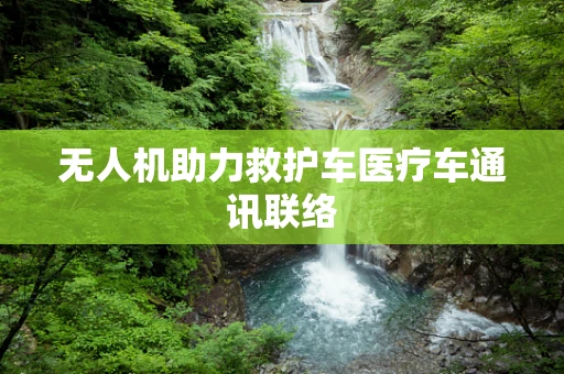 无人机助力救护车医疗车通讯联络