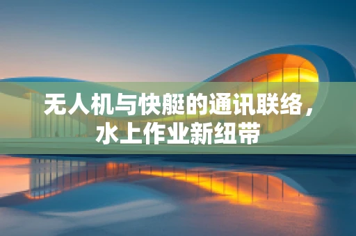 无人机与快艇的通讯联络，水上作业新纽带