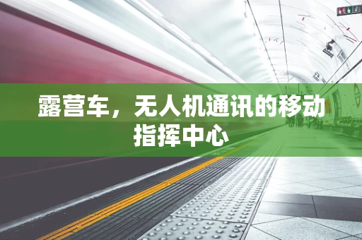 露营车，无人机通讯的移动指挥中心